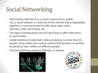Social Networking
• Alternatively referred to as a virtual community or profile
site, a social network is a web site on the internet that brings people
together in a central location to talk, share ideas, share
interests, make new friends, etc.
• This type of collaboration and sharing of data is often referred to
as social media.
• Unlike traditional media that is often created by no more than 10
people, social media sites contain content that has been created by
hundreds or even millions of different people.
• The term itself was coined in 1954 by J. A. Barnes.

 