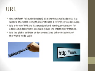 URL
• URL(Uniform Resource Locator) also known as web address is a
specific character string that constitutes a reference to a resource.
• It is a form of URI and is a standardized naming convention for
addressing documents accessible over the Internet or Intranet.
• It is the global address of documents and other resources on
the World Wide Web.

 