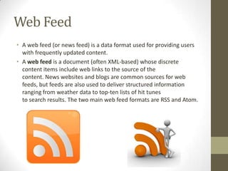 Web Feed
• A web feed (or news feed) is a data format used for providing users
with frequently updated content.
• A web feed is a document (often XML-based) whose discrete
content items include web links to the source of the
content. News websites and blogs are common sources for web
feeds, but feeds are also used to deliver structured information
ranging from weather data to top-ten lists of hit tunes
to search results. The two main web feed formats are RSS and Atom.

 