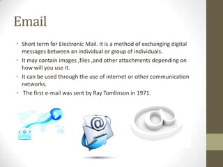 Email
• Short term for Electronic Mail. It is a method of exchanging digital
messages between an individual or group of individuals.
• It may contain images ,files ,and other attachments depending on
how will you use it.
• It can be used through the use of internet or other communication
networks.
• The first e-mail was sent by Ray Tomlinson in 1971.

 