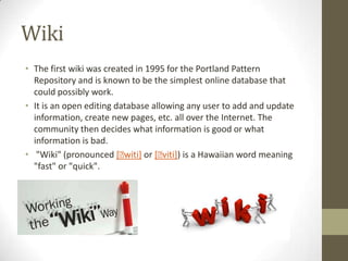 Wiki
• The first wiki was created in 1995 for the Portland Pattern
Repository and is known to be the simplest online database that
could possibly work.
• It is an open editing database allowing any user to add and update
information, create new pages, etc. all over the Internet. The
community then decides what information is good or what
information is bad.
• "Wiki" (pronounced [ˈ
witi] or [ˈ
viti]) is a Hawaiian word meaning
"fast" or "quick".

 
