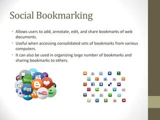 Social Bookmarking
• Allows users to add, annotate, edit, and share bookmarks of web
documents.
• Useful when accessing consolidated sets of bookmarks from various
computers.
• It can also be used in organizing large number of bookmarks and
sharing bookmarks to others.

 