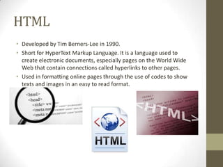 HTML
• Developed by Tim Berners-Lee in 1990.
• Short for HyperText Markup Language. It is a language used to
create electronic documents, especially pages on the World Wide
Web that contain connections called hyperlinks to other pages.
• Used in formatting online pages through the use of codes to show
texts and images in an easy to read format.

 