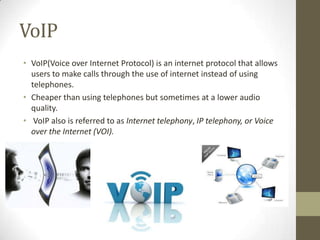 VoIP
• VoIP(Voice over Internet Protocol) is an internet protocol that allows
users to make calls through the use of internet instead of using
telephones.
• Cheaper than using telephones but sometimes at a lower audio
quality.
• VoIP also is referred to as Internet telephony, IP telephony, or Voice
over the Internet (VOI).

 