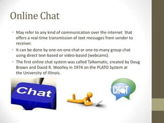 Online Chat
• May refer to any kind of communication over the internet that
offers a real-time transmission of text messages from sender to
receiver.
• It can be done by one-on-one chat or one-to-many group chat
using direct text-based or video-based (webcams).
• The first online chat system was called Talkomatic, created by Doug
Brown and David R. Woolley in 1974 on the PLATO System at
the University of Illinois.

 