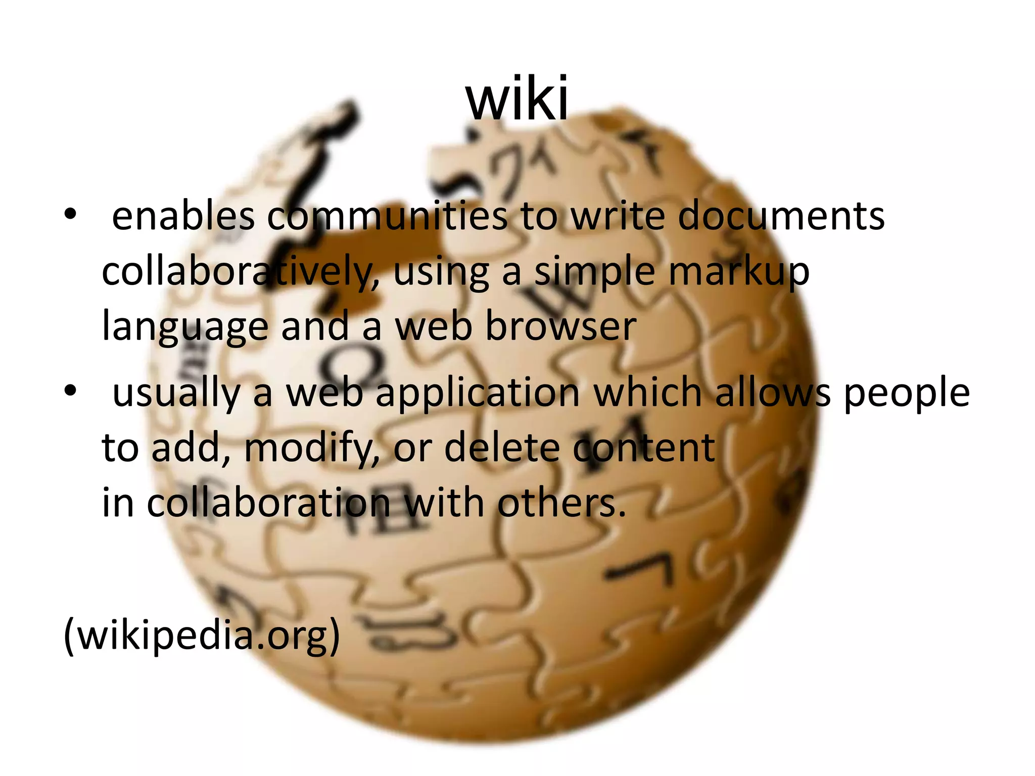 wiki
• enables communities to write documents
collaboratively, using a simple markup
language and a web browser
• usually a web application which allows people
to add, modify, or delete content
in collaboration with others.

(wikipedia.org)

 