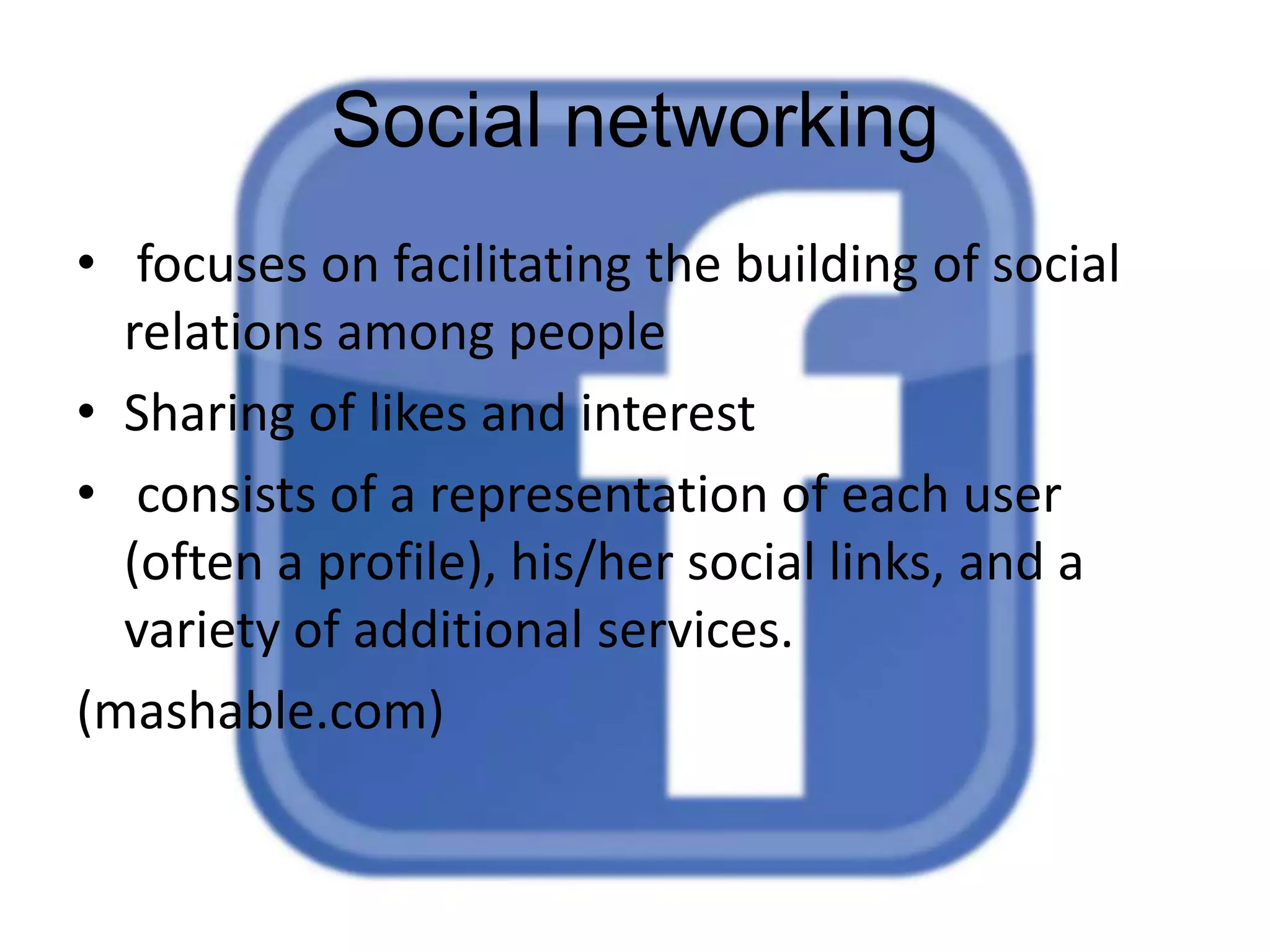 Social networking
• focuses on facilitating the building of social
relations among people
• Sharing of likes and interest
• consists of a representation of each user
(often a profile), his/her social links, and a
variety of additional services.
(mashable.com)

 