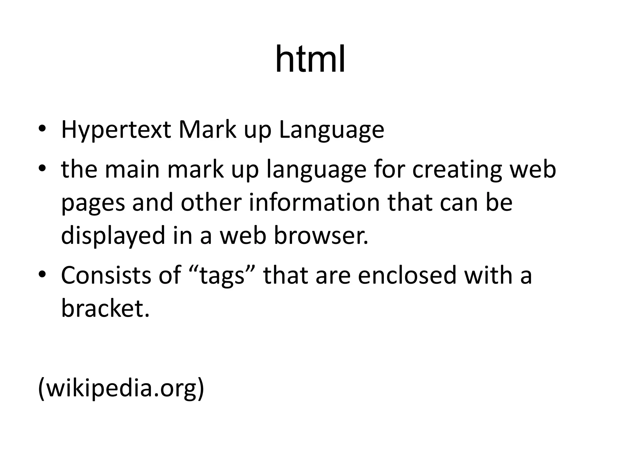 html
• Hypertext Mark up Language
• the main mark up language for creating web
pages and other information that can be
displayed in a web browser.
• Consists of “tags” that are enclosed with a
bracket.

(wikipedia.org)

 