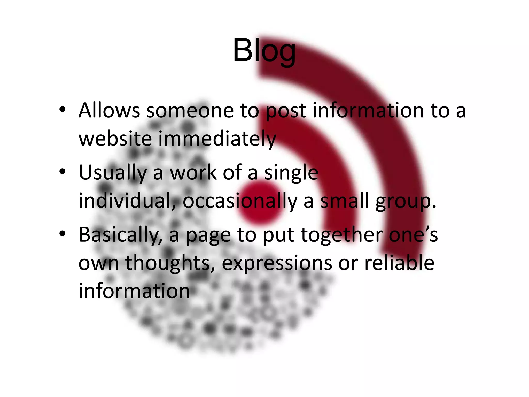 Blog
• Allows someone to post information to a
website immediately
• Usually a work of a single
individual, occasionally a small group.
• Basically, a page to put together one’s
own thoughts, expressions or reliable
information

 