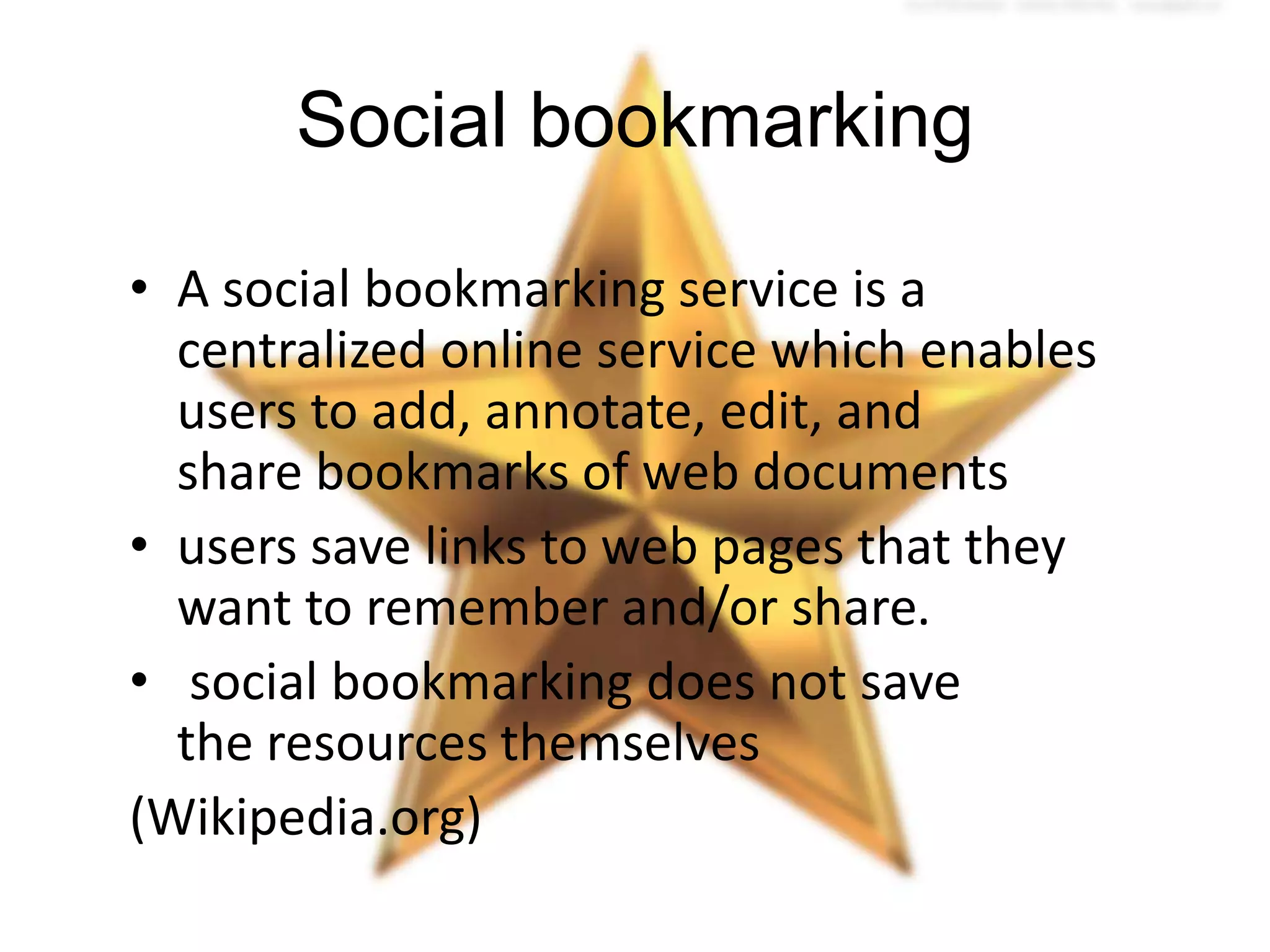 Social bookmarking
• A social bookmarking service is a
centralized online service which enables
users to add, annotate, edit, and
share bookmarks of web documents
• users save links to web pages that they
want to remember and/or share.
• social bookmarking does not save
the resources themselves
(Wikipedia.org)

 