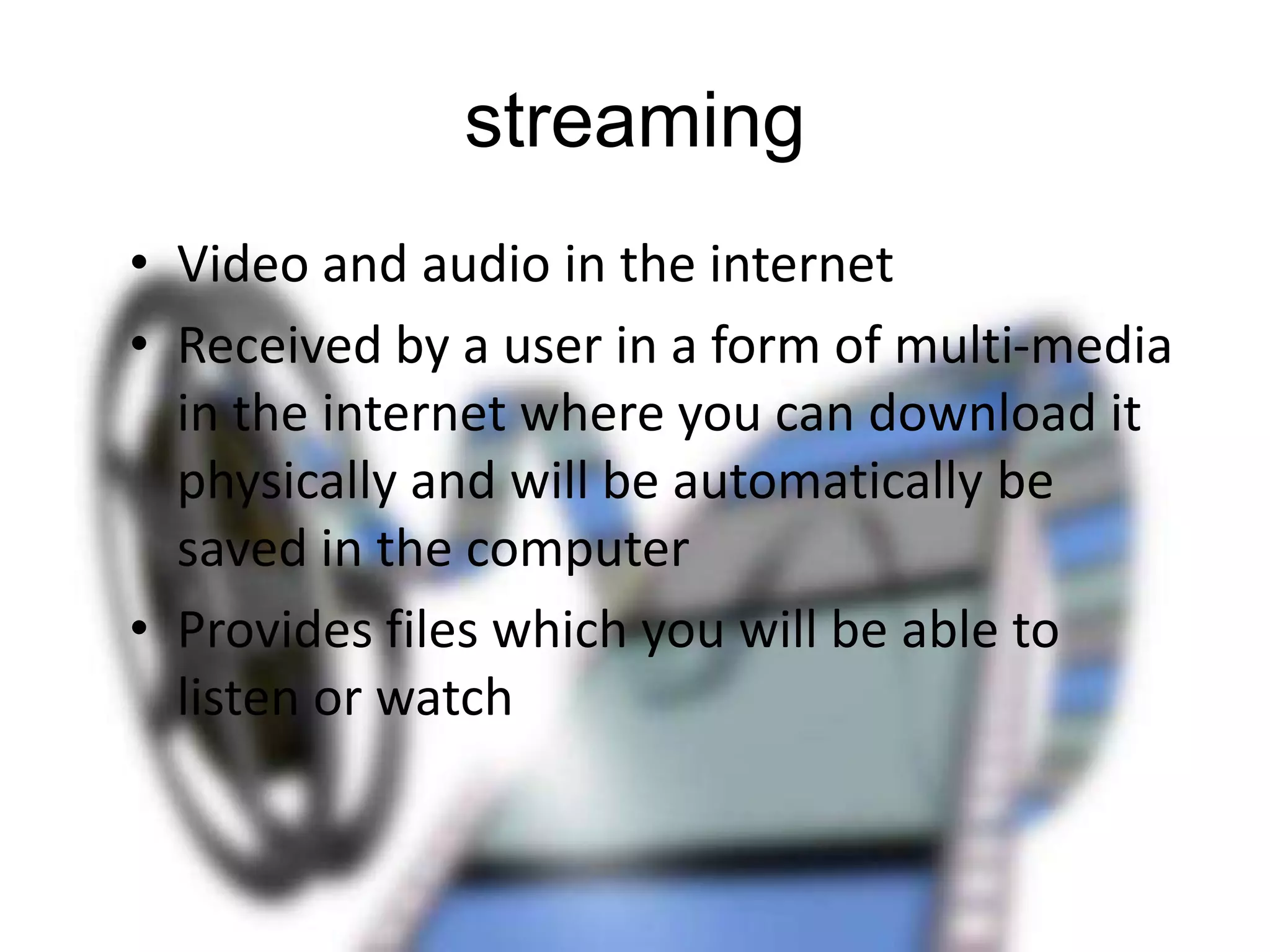 streaming
• Video and audio in the internet
• Received by a user in a form of multi-media
in the internet where you can download it
physically and will be automatically be
saved in the computer
• Provides files which you will be able to
listen or watch

 