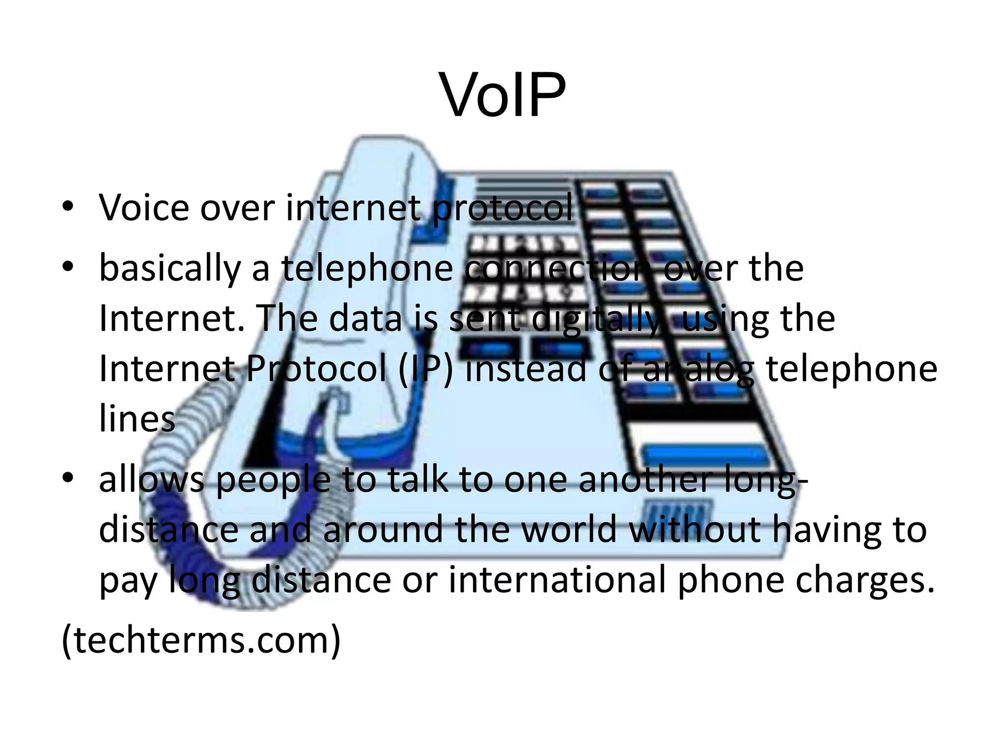 VoIP
• Voice over internet protocol
• basically a telephone connection over the
Internet. The data is sent digitally, using the
Internet Protocol (IP) instead of analog telephone
lines
• allows people to talk to one another longdistance and around the world without having to
pay long distance or international phone charges.
(techterms.com)

 