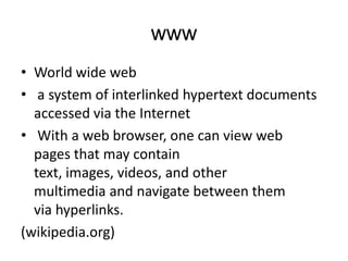 www
• World wide web
• a system of interlinked hypertext documents
accessed via the Internet
• With a web browser, one can view web
pages that may contain
text, images, videos, and other
multimedia and navigate between them
via hyperlinks.
(wikipedia.org)

 