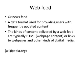Web feed
• Or news feed
• A data format used for providing users with
frequently updated content
• The kinds of content delivered by a web feed
are typically HTML (webpage content) or links
to webpages and other kinds of digital media.

(wikipedia.org)

 