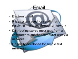 Email
• Electronic mail
• It is a system used for sending and
receiving messages through a network
• Distributing stored messages from a
computer to another computer user via
network.
• Originally developed for simple text
messages

 