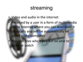 streaming
• Video and audio in the internet
• Received by a user in a form of multi-media
in the internet where you can download it
physically and will be automatically be
saved in the computer
• Provides files which you will be able to
listen or watch

 