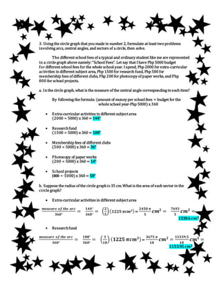 3. Using the circle graph that you made in number 2, formulate at least twoproblems
involving arcs, central angles, and sectors of a circle, then solve.
The different school fees of a typical and ordinary student like me are represented
in a circle graph above namely:“School Fees”. Let say that Ihave Php 5000 budget
for different school fees for the whole school year. Ispend, Php 2000 for extra-curricular
activities in different subject area, Php 1500 for research fund, Php 500 for
membership fees of different clubs, Php 200 for photocopy of paper works, and Php
800 for school projects.
a. In the circle graph, what is the measure of the central angle corresponding toeach item?
By following the formula: (amount of money per school fees ÷ budget for the
whole school year-Php 5000) x 360
 Extra-curricular activities in different subjectarea
(2000 ÷ 5000) x 360 = 144°
 Researchfund
(1500 ÷ 5000) x 360 = 108°
 Membership fees of different clubs
(500 ÷ 5000) x 360 = 36°
 Photocopy of paper works
(200 ÷ 5000) x 360 = 14°
 School projects
(800 ÷ 5000) x 360 = 58°
b. Suppose the radius of the circle graphis 35 cm. What is the area of each sector in the
circle graph?
 Extra-curricular activities in different subjectarea
𝒎𝒆𝒂𝒔𝒖𝒓𝒆 𝒐𝒇 𝒕𝒉𝒆 𝒂𝒓𝒄
𝟑𝟔𝟎°
=
𝟏𝟒𝟒°
𝟑𝟔𝟎°
= (
𝟐
𝟓
)( 𝟏𝟐𝟐𝟓 𝝅𝒄𝒎 𝟐) =
𝟐𝟒𝟓𝟎 𝝅
𝟓
𝒄𝒎 𝟐
=
𝟕𝟔𝟗𝟑
𝟓
𝒄𝒎 𝟐
=
1538.6 𝒄𝒎 𝟐
 Researchfund
𝒎𝒆𝒂𝒔𝒖𝒓𝒆 𝒐𝒇 𝒕𝒉𝒆 𝒂𝒓𝒄
𝟑𝟔𝟎°
=
𝟏𝟎𝟖°
𝟑𝟔𝟎°
= (
𝟑
𝟏𝟎
) ( 𝟏𝟐𝟐𝟓 𝝅𝒄𝒎 𝟐)=
𝟑𝟔𝟕𝟓 𝝅
𝟏𝟎
𝒄𝒎 𝟐
=
𝟏𝟏𝟓𝟑𝟗.𝟓
𝟏𝟎
𝒄𝒎 𝟐
=
1153.95 𝒄𝒎 𝟐
 
