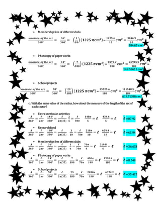  Membership fees of different clubs
𝒎𝒆𝒂𝒔𝒖𝒓𝒆 𝒐𝒇 𝒕𝒉𝒆 𝒂𝒓𝒄
𝟑𝟔𝟎°
=
𝟑𝟔°
𝟑𝟔𝟎°
= (
𝟏
𝟏𝟎
) ( 𝟏𝟐𝟐𝟓 𝝅𝒄𝒎 𝟐)=
𝟏𝟐𝟐𝟓 𝝅
𝟏𝟎
𝒄𝒎 𝟐
=
𝟑𝟖𝟒𝟔.𝟓
𝟏𝟎
𝒄𝒎 𝟐
=
384.65 𝒄𝒎 𝟐
 Photocopy of paper works
𝒎𝒆𝒂𝒔𝒖𝒓𝒆 𝒐𝒇 𝒕𝒉𝒆 𝒂𝒓𝒄
𝟑𝟔𝟎°
=
𝟏𝟒°
𝟑𝟔𝟎°
= (
𝟕
𝟏𝟖𝟎
) ( 𝟏𝟐𝟐𝟓 𝝅𝒄𝒎 𝟐)=
𝟖𝟓𝟕𝟓 𝝅
𝟏𝟖𝟎
𝒄𝒎 𝟐
=
𝟐𝟔𝟗𝟐𝟓.𝟓
𝟏𝟖𝟎
𝒄𝒎 𝟐
=
149.58611 𝒄𝒎 𝟐
 School projects
𝒎𝒆𝒂𝒔𝒖𝒓𝒆 𝒐𝒇 𝒕𝒉𝒆 𝒂𝒓𝒄
𝟑𝟔𝟎°
=
𝟓𝟖°
𝟑𝟔𝟎°
= (
𝟐𝟗
𝟏𝟖𝟎
)( 𝟏𝟐𝟐𝟓 𝝅𝒄𝒎 𝟐)=
𝟑𝟓𝟓𝟐𝟓 𝝅
𝟏𝟖𝟎
𝒄𝒎 𝟐
=
𝟏𝟏𝟏𝟓𝟒𝟖.𝟓
𝟏𝟖𝟎
𝒄𝒎 𝟐
=
619.71388 𝒄𝒎 𝟐
c. With the same value of the radius, how about the measure of the length of the arc of
each sector?
 Extra-curricular activities
𝑨
𝟑𝟔𝟎°
=
𝓵
𝟐𝝅𝒓
𝟏𝟒𝟒°
𝟑𝟔𝟎°
=
𝓵
𝟐𝝅(𝟑𝟓)
𝟐
𝟓
=
𝓵
𝟕𝟎𝝅
𝟏𝟒𝟎𝝅
𝟓
= 𝓵
𝟒𝟑𝟗.𝟔
𝟓
= 𝓵 𝓵=87.92
 Researchfund
𝑨
𝟑𝟔𝟎°
=
𝓵
𝟐𝝅𝒓
𝟏𝟎𝟖°
𝟑𝟔𝟎°
=
𝓵
𝟐𝝅(𝟑𝟓)
𝟑
𝟏𝟎
=
𝓵
𝟕𝟎𝝅
𝟐𝟏𝟎𝝅
𝟏𝟎
= 𝓵
𝟔𝟓𝟗.𝟒
𝟏𝟎
= 𝓵 𝓵=65.94
 Membership fees of different clubs
𝑨
𝟑𝟔𝟎°
=
𝓵
𝟐𝝅𝒓
𝟑𝟔°
𝟑𝟔𝟎°
=
𝓵
𝟐𝝅(𝟑𝟓)
𝟏
𝟔
=
𝓵
𝟕𝟎𝝅
𝟕𝟎𝝅
𝟔
= 𝓵
𝟐𝟏𝟗.𝟖
𝟔
= 𝓵 𝓵=36.633
 Photocopy of paper works
𝑨
𝟑𝟔𝟎°
=
𝓵
𝟐𝝅𝒓
𝟏𝟒°
𝟑𝟔𝟎°
=
𝓵
𝟐𝝅(𝟑𝟓)
𝟕
𝟏𝟖𝟎
=
𝓵
𝟕𝟎𝝅
𝟒𝟗𝟎𝝅
𝟏𝟖𝟎
= 𝓵
𝟏𝟓𝟑𝟖.𝟔
𝟏𝟖𝟎
= 𝓵 𝓵=8.548
 School projects
𝑨
𝟑𝟔𝟎°
=
𝓵
𝟐𝝅𝒓
𝟓𝟖°
𝟑𝟔𝟎°
=
𝓵
𝟐𝝅(𝟑𝟓)
𝟐𝟗
𝟏𝟖𝟎
=
𝓵
𝟕𝟎𝝅
𝟐𝟎𝟑𝟎𝝅
𝟏𝟖𝟎
= 𝓵
𝟔𝟑𝟕𝟒.𝟐
𝟏𝟖𝟎
= 𝓵 𝓵=35.412
 