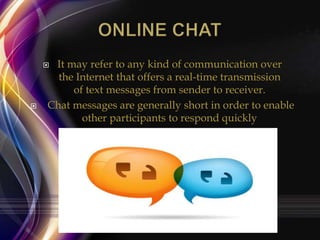 It may refer to any kind of communication over
the Internet that offers a real-time transmission
of text messages from sender to receiver.
Chat messages are generally short in order to enable
other participants to respond quickly





 