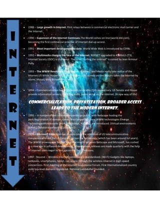I
n
t
e
r
n
e
t

1989 – Large growth in Internet. First relays between a commercial electronic mail carrier and
the Internet.
1990 – Expansion of the Internet Continues.The World comes on-line (world.std.com),
becoming the first commercial provider of Internet dial-up access.
1991 – Most important development to date. World Wide Web is introduced by CERN.
1992 – Multimedia changes the face of the Internet. NSFNET upgraded to 45Mbit/s (T3).
Internet Society (ISOC) is chartered. The term "Surfing the Internet" is coined by Jean Armour
Polly.
1993 – The WWW Revolution Truly Begins. Business and Media really take notice of the
Internet.US White House and United Nations (UN) comes on-line.Mosaic takes the Internet by
storm. Mosaic Web Browser Released.

1994 – Commercialization begins. Internet celebrates 25th anniversary. US Senate and House
provide information servers. Shopping malls, banks arrive on the Internet. (A new way of life)

Commercialization, privatization, broader access
leads to the modern Internet.
1995 -- A number of Net related companies go public, with Netscape leading the
pack.Registration of domain names is no longer free, new WWW technologies Emerge
TechnologiesMobile code (JAVA, JAVAscript, ActiveX), are introduced. (Virtual environments
(VRML),Collaborative tools (CU-SeeMe)]
1996 – Microsoft Enter.Internet phones catch the attention of US telecommunication
companies who ask the US Congress to ban the technology (which has been around for years).
The WWW browser war begins, fought primarily between Netscape and Microsoft, has rushed
in a new age in software development, whereby new releases are made quarterly with the help
of Internet users eager to test upcoming (beta) versions.
1997 - Beyond -- Wireless Internet connection is standardized. (Wi-Fi) Gadgets like laptops,
netbooks, smartphones, tablet, can access through the wireless internet in high-speed
connections. First meeting of the Internet Governance Forum. First internationalized country
code top-level domains registered. National LambdaRail founded.

 