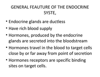 GENERAL FEAUTURE OF THE ENDOCRINE
SYSTE,
• Endocrine glands are ductless
• Have rich blood supply
• Hormones, produced by the endocrine
glands are secreted into the bloodstream
• Hormones travel in the blood to target cells
close by or far away from point of secretion
• Hormones receptors are specific binding
sites on target cells.
 