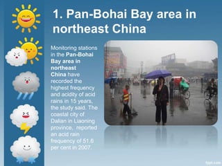 1. Pan-Bohai Bay area in
northeast China
Monitoring stations
in the Pan-Bohai
Bay area in
northeast
China have
recorded the
highest frequency
and acidity of acid
rains in 15 years,
the study said. The
coastal city of
Dalian in Liaoning
province, reported
an acid rain
frequency of 51.6
per cent in 2007.
 
