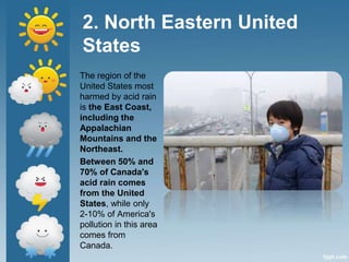 2. North Eastern United
States
The region of the
United States most
harmed by acid rain
is the East Coast,
including the
Appalachian
Mountains and the
Northeast.
Between 50% and
70% of Canada's
acid rain comes
from the United
States, while only
2-10% of America's
pollution in this area
comes from
Canada.
 