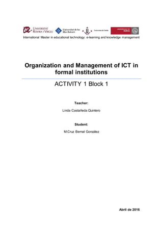 Organization and Management of ICT in
formal institutions
ACTIVITY 1 Block 1
Abril de 2016
International Master in educational technology: e-learning and knowledge management
Teacher:
Linda Castañeda Quintero
Student:
M.Cruz Bernal González
 