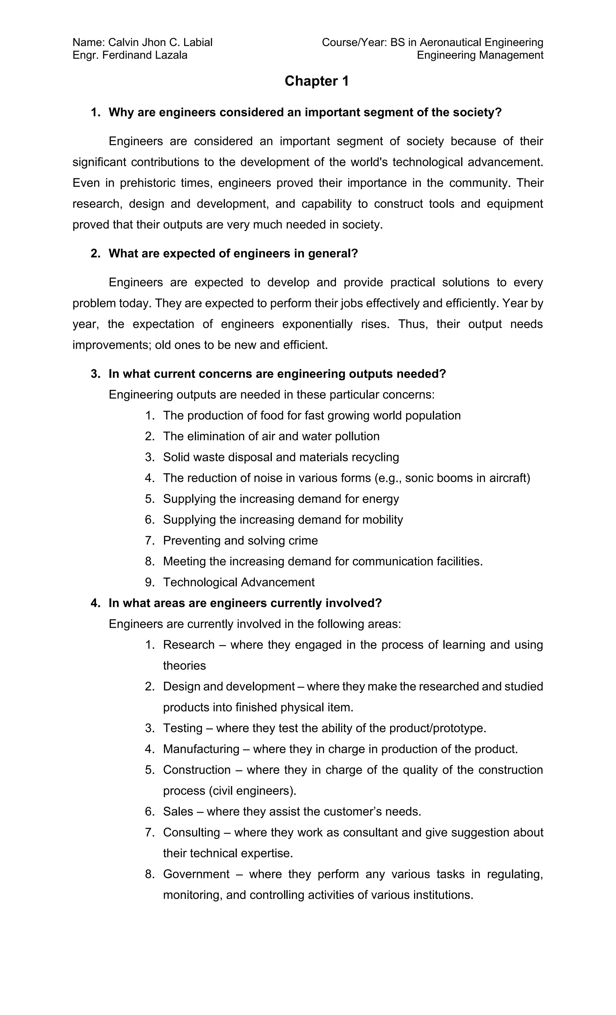 Name: Calvin Jhon C. Labial Course/Year: BS in Aeronautical Engineering
Engr. Ferdinand Lazala Engineering Management
Chapter 1
1. Why are engineers considered an important segment of the society?
Engineers are considered an important segment of society because of their
significant contributions to the development of the world's technological advancement.
Even in prehistoric times, engineers proved their importance in the community. Their
research, design and development, and capability to construct tools and equipment
proved that their outputs are very much needed in society.
2. What are expected of engineers in general?
Engineers are expected to develop and provide practical solutions to every
problem today. They are expected to perform their jobs effectively and efficiently. Year by
year, the expectation of engineers exponentially rises. Thus, their output needs
improvements; old ones to be new and efficient.
3. In what current concerns are engineering outputs needed?
Engineering outputs are needed in these particular concerns:
1. The production of food for fast growing world population
2. The elimination of air and water pollution
3. Solid waste disposal and materials recycling
4. The reduction of noise in various forms (e.g., sonic booms in aircraft)
5. Supplying the increasing demand for energy
6. Supplying the increasing demand for mobility
7. Preventing and solving crime
8. Meeting the increasing demand for communication facilities.
9. Technological Advancement
4. In what areas are engineers currently involved?
Engineers are currently involved in the following areas:
1. Research – where they engaged in the process of learning and using
theories
2. Design and development – where they make the researched and studied
products into finished physical item.
3. Testing – where they test the ability of the product/prototype.
4. Manufacturing – where they in charge in production of the product.
5. Construction – where they in charge of the quality of the construction
process (civil engineers).
6. Sales – where they assist the customer’s needs.
7. Consulting – where they work as consultant and give suggestion about
their technical expertise.
8. Government – where they perform any various tasks in regulating,
monitoring, and controlling activities of various institutions.
 