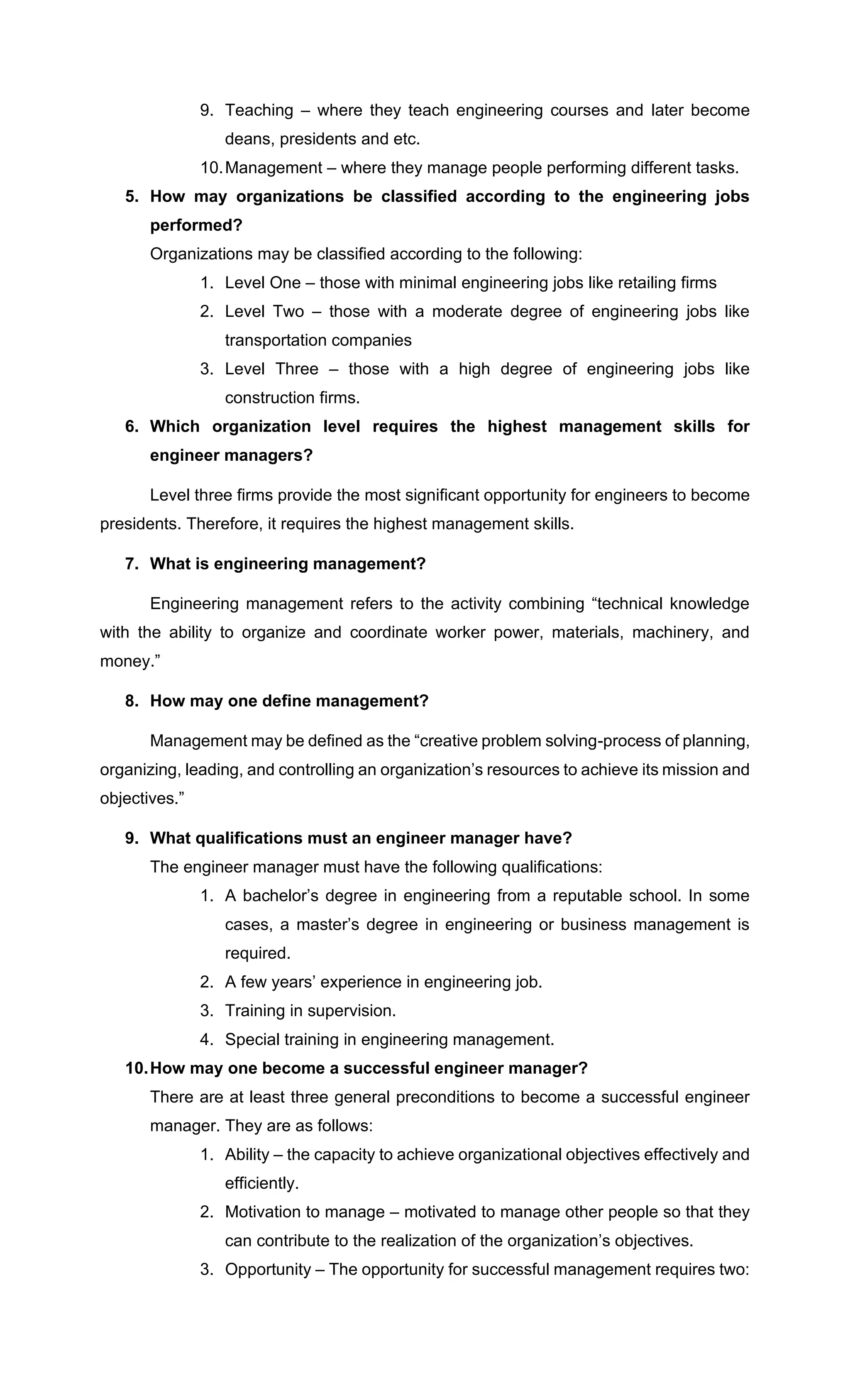 9. Teaching – where they teach engineering courses and later become
deans, presidents and etc.
10.Management – where they manage people performing different tasks.
5. How may organizations be classified according to the engineering jobs
performed?
Organizations may be classified according to the following:
1. Level One – those with minimal engineering jobs like retailing firms
2. Level Two – those with a moderate degree of engineering jobs like
transportation companies
3. Level Three – those with a high degree of engineering jobs like
construction firms.
6. Which organization level requires the highest management skills for
engineer managers?
Level three firms provide the most significant opportunity for engineers to become
presidents. Therefore, it requires the highest management skills.
7. What is engineering management?
Engineering management refers to the activity combining “technical knowledge
with the ability to organize and coordinate worker power, materials, machinery, and
money.”
8. How may one define management?
Management may be defined as the “creative problem solving-process of planning,
organizing, leading, and controlling an organization’s resources to achieve its mission and
objectives.”
9. What qualifications must an engineer manager have?
The engineer manager must have the following qualifications:
1. A bachelor’s degree in engineering from a reputable school. In some
cases, a master’s degree in engineering or business management is
required.
2. A few years’ experience in engineering job.
3. Training in supervision.
4. Special training in engineering management.
10.How may one become a successful engineer manager?
There are at least three general preconditions to become a successful engineer
manager. They are as follows:
1. Ability – the capacity to achieve organizational objectives effectively and
efficiently.
2. Motivation to manage – motivated to manage other people so that they
can contribute to the realization of the organization’s objectives.
3. Opportunity – The opportunity for successful management requires two:
 