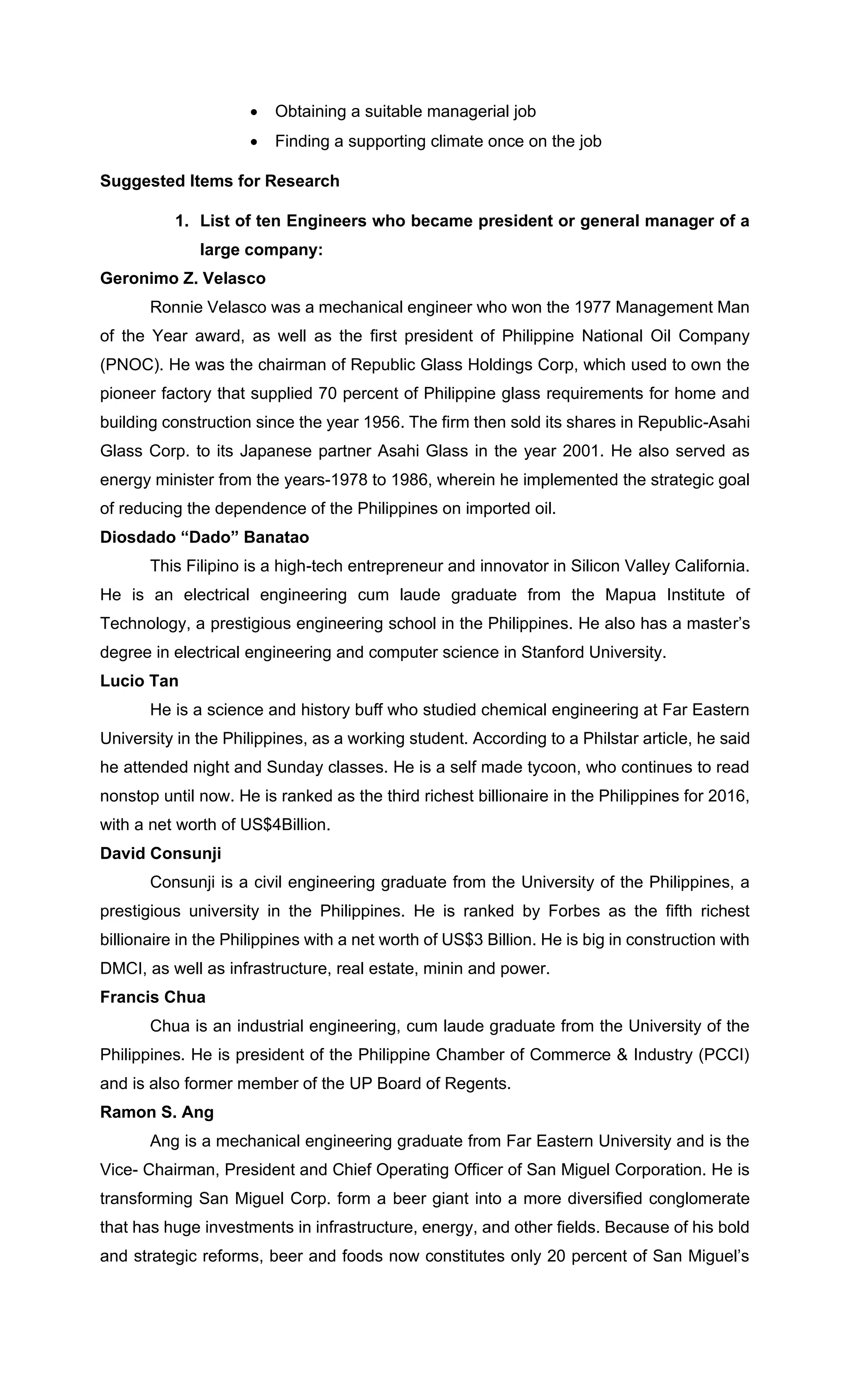 • Obtaining a suitable managerial job
• Finding a supporting climate once on the job
Suggested Items for Research
1. List of ten Engineers who became president or general manager of a
large company:
Geronimo Z. Velasco
Ronnie Velasco was a mechanical engineer who won the 1977 Management Man
of the Year award, as well as the first president of Philippine National Oil Company
(PNOC). He was the chairman of Republic Glass Holdings Corp, which used to own the
pioneer factory that supplied 70 percent of Philippine glass requirements for home and
building construction since the year 1956. The firm then sold its shares in Republic-Asahi
Glass Corp. to its Japanese partner Asahi Glass in the year 2001. He also served as
energy minister from the years-1978 to 1986, wherein he implemented the strategic goal
of reducing the dependence of the Philippines on imported oil.
Diosdado “Dado” Banatao
This Filipino is a high-tech entrepreneur and innovator in Silicon Valley California.
He is an electrical engineering cum laude graduate from the Mapua Institute of
Technology, a prestigious engineering school in the Philippines. He also has a master’s
degree in electrical engineering and computer science in Stanford University.
Lucio Tan
He is a science and history buff who studied chemical engineering at Far Eastern
University in the Philippines, as a working student. According to a Philstar article, he said
he attended night and Sunday classes. He is a self made tycoon, who continues to read
nonstop until now. He is ranked as the third richest billionaire in the Philippines for 2016,
with a net worth of US$4Billion.
David Consunji
Consunji is a civil engineering graduate from the University of the Philippines, a
prestigious university in the Philippines. He is ranked by Forbes as the fifth richest
billionaire in the Philippines with a net worth of US$3 Billion. He is big in construction with
DMCI, as well as infrastructure, real estate, minin and power.
Francis Chua
Chua is an industrial engineering, cum laude graduate from the University of the
Philippines. He is president of the Philippine Chamber of Commerce & Industry (PCCI)
and is also former member of the UP Board of Regents.
Ramon S. Ang
Ang is a mechanical engineering graduate from Far Eastern University and is the
Vice- Chairman, President and Chief Operating Officer of San Miguel Corporation. He is
transforming San Miguel Corp. form a beer giant into a more diversified conglomerate
that has huge investments in infrastructure, energy, and other fields. Because of his bold
and strategic reforms, beer and foods now constitutes only 20 percent of San Miguel’s
 