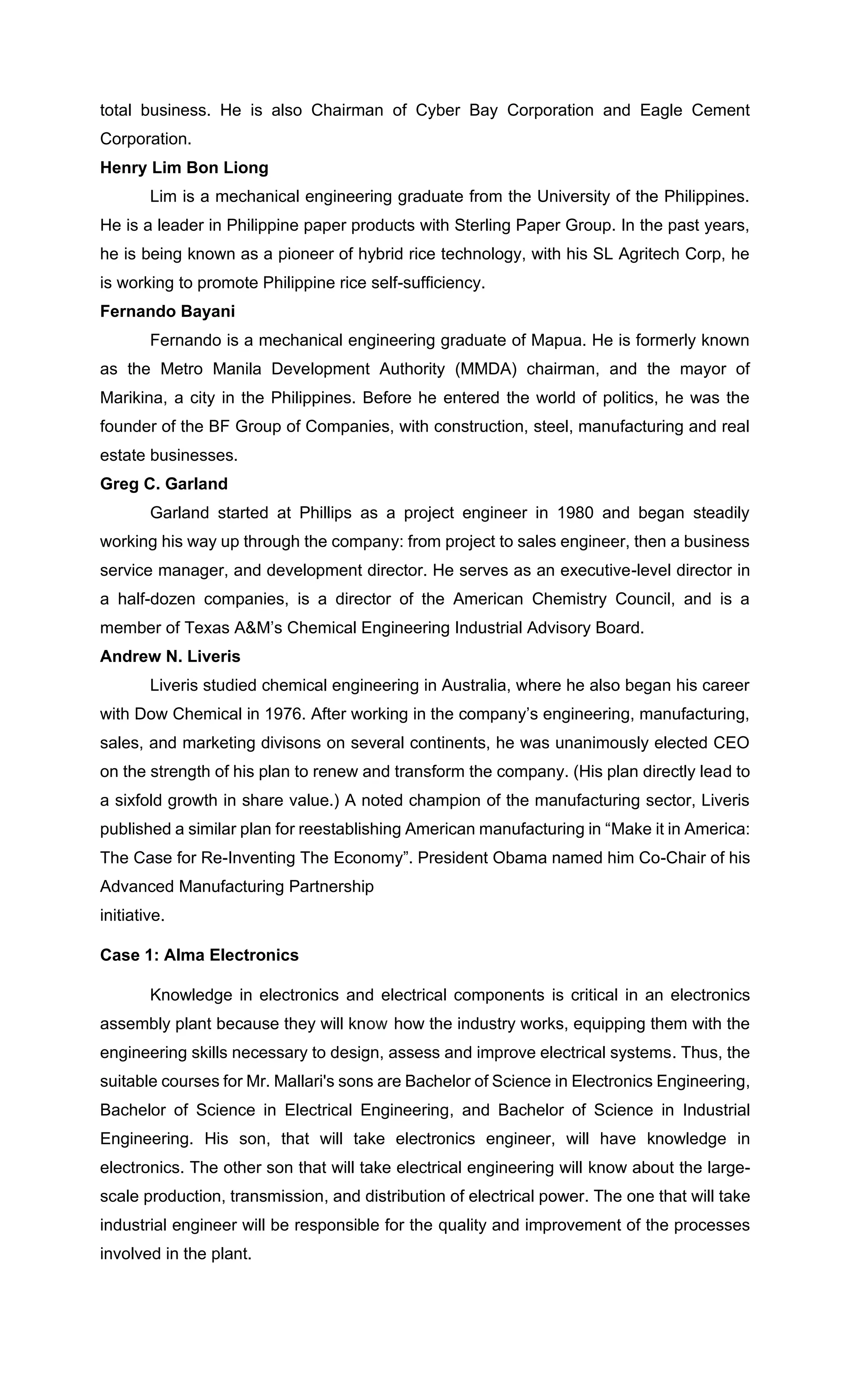 total business. He is also Chairman of Cyber Bay Corporation and Eagle Cement
Corporation.
Henry Lim Bon Liong
Lim is a mechanical engineering graduate from the University of the Philippines.
He is a leader in Philippine paper products with Sterling Paper Group. In the past years,
he is being known as a pioneer of hybrid rice technology, with his SL Agritech Corp, he
is working to promote Philippine rice self-sufficiency.
Fernando Bayani
Fernando is a mechanical engineering graduate of Mapua. He is formerly known
as the Metro Manila Development Authority (MMDA) chairman, and the mayor of
Marikina, a city in the Philippines. Before he entered the world of politics, he was the
founder of the BF Group of Companies, with construction, steel, manufacturing and real
estate businesses.
Greg C. Garland
Garland started at Phillips as a project engineer in 1980 and began steadily
working his way up through the company: from project to sales engineer, then a business
service manager, and development director. He serves as an executive-level director in
a half-dozen companies, is a director of the American Chemistry Council, and is a
member of Texas A&M’s Chemical Engineering Industrial Advisory Board.
Andrew N. Liveris
Liveris studied chemical engineering in Australia, where he also began his career
with Dow Chemical in 1976. After working in the company’s engineering, manufacturing,
sales, and marketing divisons on several continents, he was unanimously elected CEO
on the strength of his plan to renew and transform the company. (His plan directly lead to
a sixfold growth in share value.) A noted champion of the manufacturing sector, Liveris
published a similar plan for reestablishing American manufacturing in “Make it in America:
The Case for Re-Inventing The Economy”. President Obama named him Co-Chair of his
Advanced Manufacturing Partnership
initiative.
Case 1: Alma Electronics
Knowledge in electronics and electrical components is critical in an electronics
assembly plant because they will know how the industry works, equipping them with the
engineering skills necessary to design, assess and improve electrical systems. Thus, the
suitable courses for Mr. Mallari's sons are Bachelor of Science in Electronics Engineering,
Bachelor of Science in Electrical Engineering, and Bachelor of Science in Industrial
Engineering. His son, that will take electronics engineer, will have knowledge in
electronics. The other son that will take electrical engineering will know about the large-
scale production, transmission, and distribution of electrical power. The one that will take
industrial engineer will be responsible for the quality and improvement of the processes
involved in the plant.
 