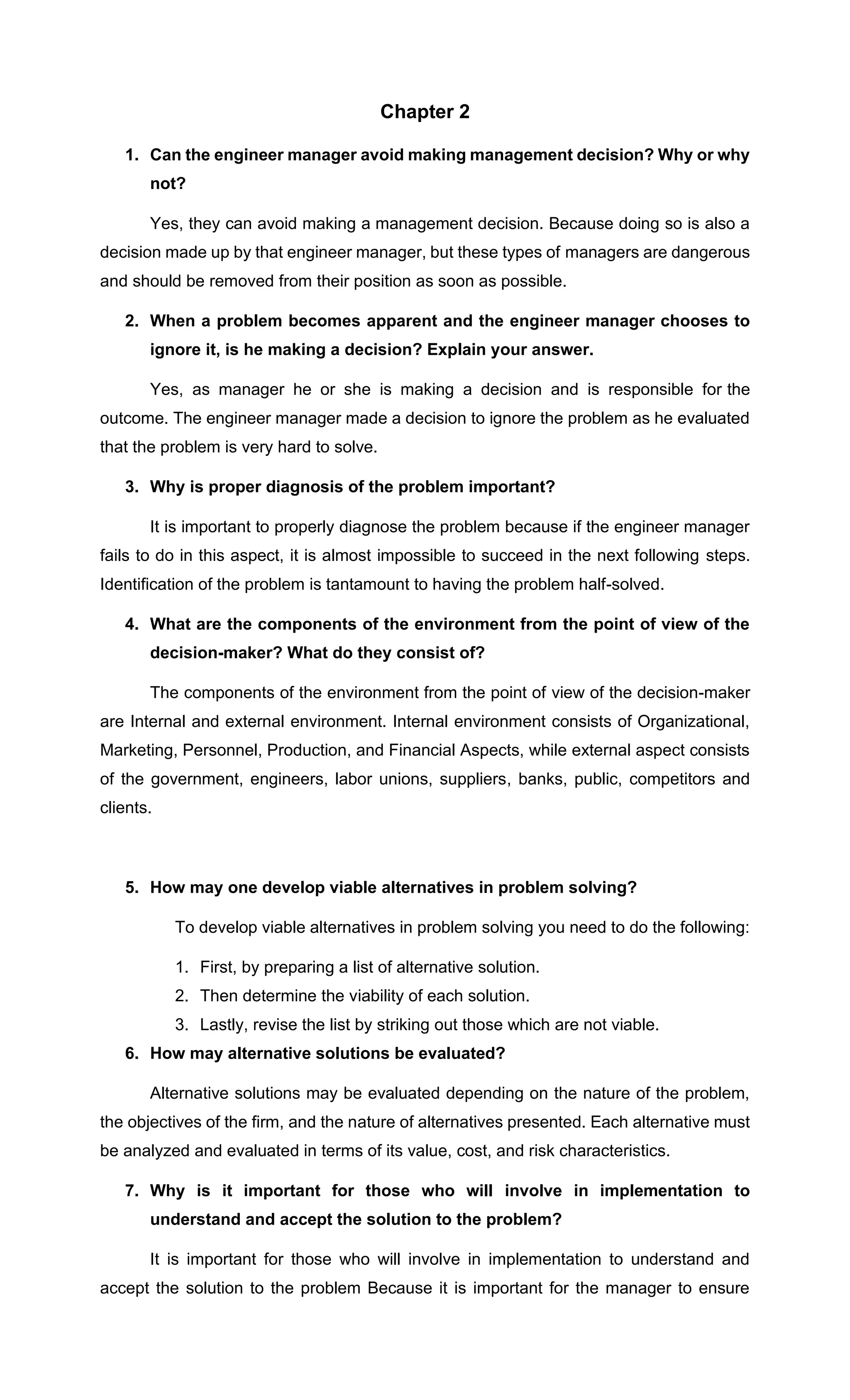 Chapter 2
1. Can the engineer manager avoid making management decision? Why or why
not?
Yes, they can avoid making a management decision. Because doing so is also a
decision made up by that engineer manager, but these types of managers are dangerous
and should be removed from their position as soon as possible.
2. When a problem becomes apparent and the engineer manager chooses to
ignore it, is he making a decision? Explain your answer.
Yes, as manager he or she is making a decision and is responsible for the
outcome. The engineer manager made a decision to ignore the problem as he evaluated
that the problem is very hard to solve.
3. Why is proper diagnosis of the problem important?
It is important to properly diagnose the problem because if the engineer manager
fails to do in this aspect, it is almost impossible to succeed in the next following steps.
Identification of the problem is tantamount to having the problem half-solved.
4. What are the components of the environment from the point of view of the
decision-maker? What do they consist of?
The components of the environment from the point of view of the decision-maker
are Internal and external environment. Internal environment consists of Organizational,
Marketing, Personnel, Production, and Financial Aspects, while external aspect consists
of the government, engineers, labor unions, suppliers, banks, public, competitors and
clients.
5. How may one develop viable alternatives in problem solving?
To develop viable alternatives in problem solving you need to do the following:
1. First, by preparing a list of alternative solution.
2. Then determine the viability of each solution.
3. Lastly, revise the list by striking out those which are not viable.
6. How may alternative solutions be evaluated?
Alternative solutions may be evaluated depending on the nature of the problem,
the objectives of the firm, and the nature of alternatives presented. Each alternative must
be analyzed and evaluated in terms of its value, cost, and risk characteristics.
7. Why is it important for those who will involve in implementation to
understand and accept the solution to the problem?
It is important for those who will involve in implementation to understand and
accept the solution to the problem Because it is important for the manager to ensure
 