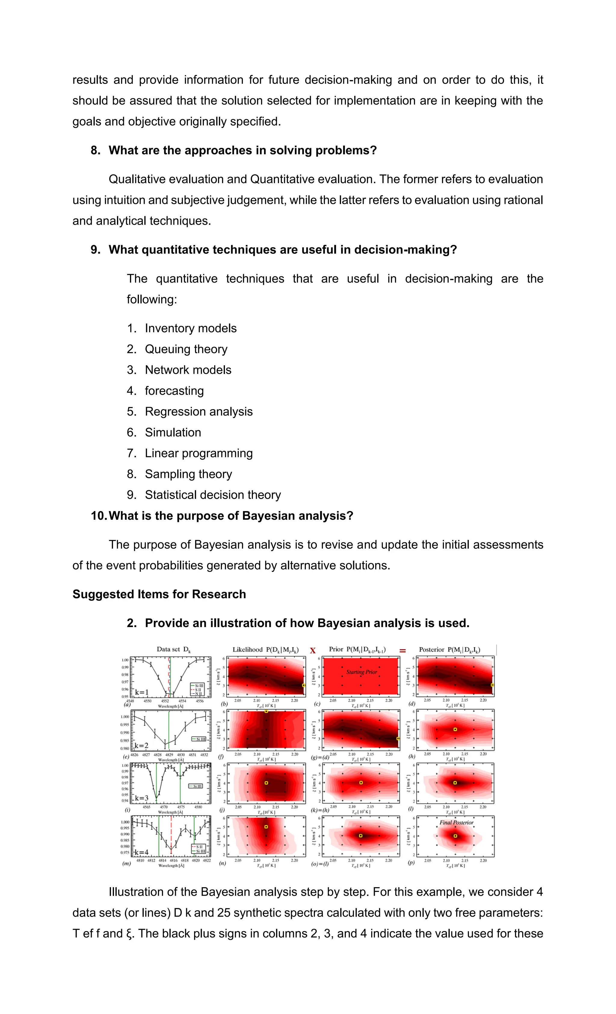 results and provide information for future decision-making and on order to do this, it
should be assured that the solution selected for implementation are in keeping with the
goals and objective originally specified.
8. What are the approaches in solving problems?
Qualitative evaluation and Quantitative evaluation. The former refers to evaluation
using intuition and subjective judgement, while the latter refers to evaluation using rational
and analytical techniques.
9. What quantitative techniques are useful in decision-making?
The quantitative techniques that are useful in decision-making are the
following:
1. Inventory models
2. Queuing theory
3. Network models
4. forecasting
5. Regression analysis
6. Simulation
7. Linear programming
8. Sampling theory
9. Statistical decision theory
10.What is the purpose of Bayesian analysis?
The purpose of Bayesian analysis is to revise and update the initial assessments
of the event probabilities generated by alternative solutions.
Suggested Items for Research
2. Provide an illustration of how Bayesian analysis is used.
Illustration of the Bayesian analysis step by step. For this example, we consider 4
data sets (or lines) D k and 25 synthetic spectra calculated with only two free parameters:
T ef f and ξ. The black plus signs in columns 2, 3, and 4 indicate the value used for these
 