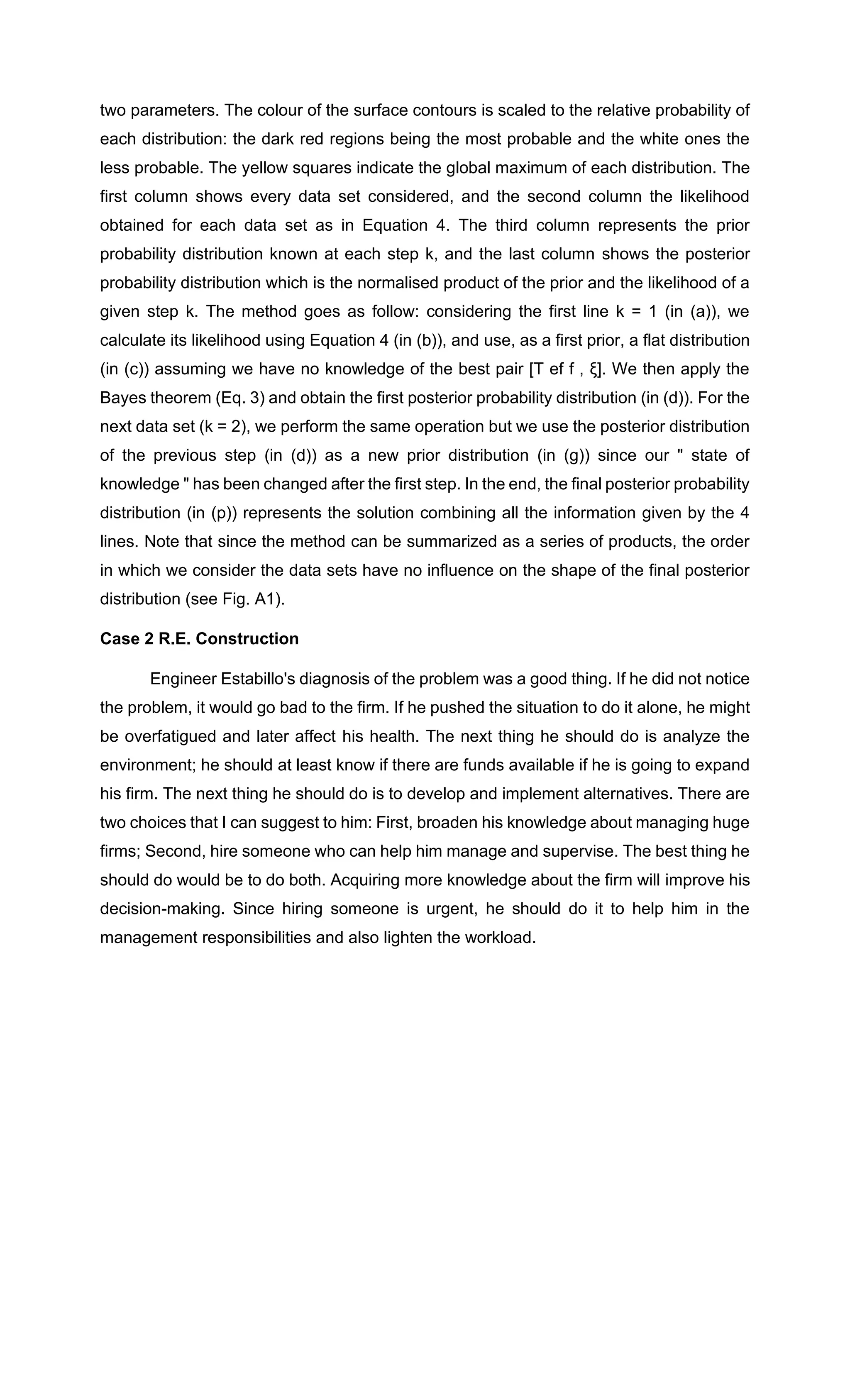 two parameters. The colour of the surface contours is scaled to the relative probability of
each distribution: the dark red regions being the most probable and the white ones the
less probable. The yellow squares indicate the global maximum of each distribution. The
first column shows every data set considered, and the second column the likelihood
obtained for each data set as in Equation 4. The third column represents the prior
probability distribution known at each step k, and the last column shows the posterior
probability distribution which is the normalised product of the prior and the likelihood of a
given step k. The method goes as follow: considering the first line k = 1 (in (a)), we
calculate its likelihood using Equation 4 (in (b)), and use, as a first prior, a flat distribution
(in (c)) assuming we have no knowledge of the best pair [T ef f , ξ]. We then apply the
Bayes theorem (Eq. 3) and obtain the first posterior probability distribution (in (d)). For the
next data set (k = 2), we perform the same operation but we use the posterior distribution
of the previous step (in (d)) as a new prior distribution (in (g)) since our " state of
knowledge " has been changed after the first step. In the end, the final posterior probability
distribution (in (p)) represents the solution combining all the information given by the 4
lines. Note that since the method can be summarized as a series of products, the order
in which we consider the data sets have no influence on the shape of the final posterior
distribution (see Fig. A1).
Case 2 R.E. Construction
Engineer Estabillo's diagnosis of the problem was a good thing. If he did not notice
the problem, it would go bad to the firm. If he pushed the situation to do it alone, he might
be overfatigued and later affect his health. The next thing he should do is analyze the
environment; he should at least know if there are funds available if he is going to expand
his firm. The next thing he should do is to develop and implement alternatives. There are
two choices that I can suggest to him: First, broaden his knowledge about managing huge
firms; Second, hire someone who can help him manage and supervise. The best thing he
should do would be to do both. Acquiring more knowledge about the firm will improve his
decision-making. Since hiring someone is urgent, he should do it to help him in the
management responsibilities and also lighten the workload.
 