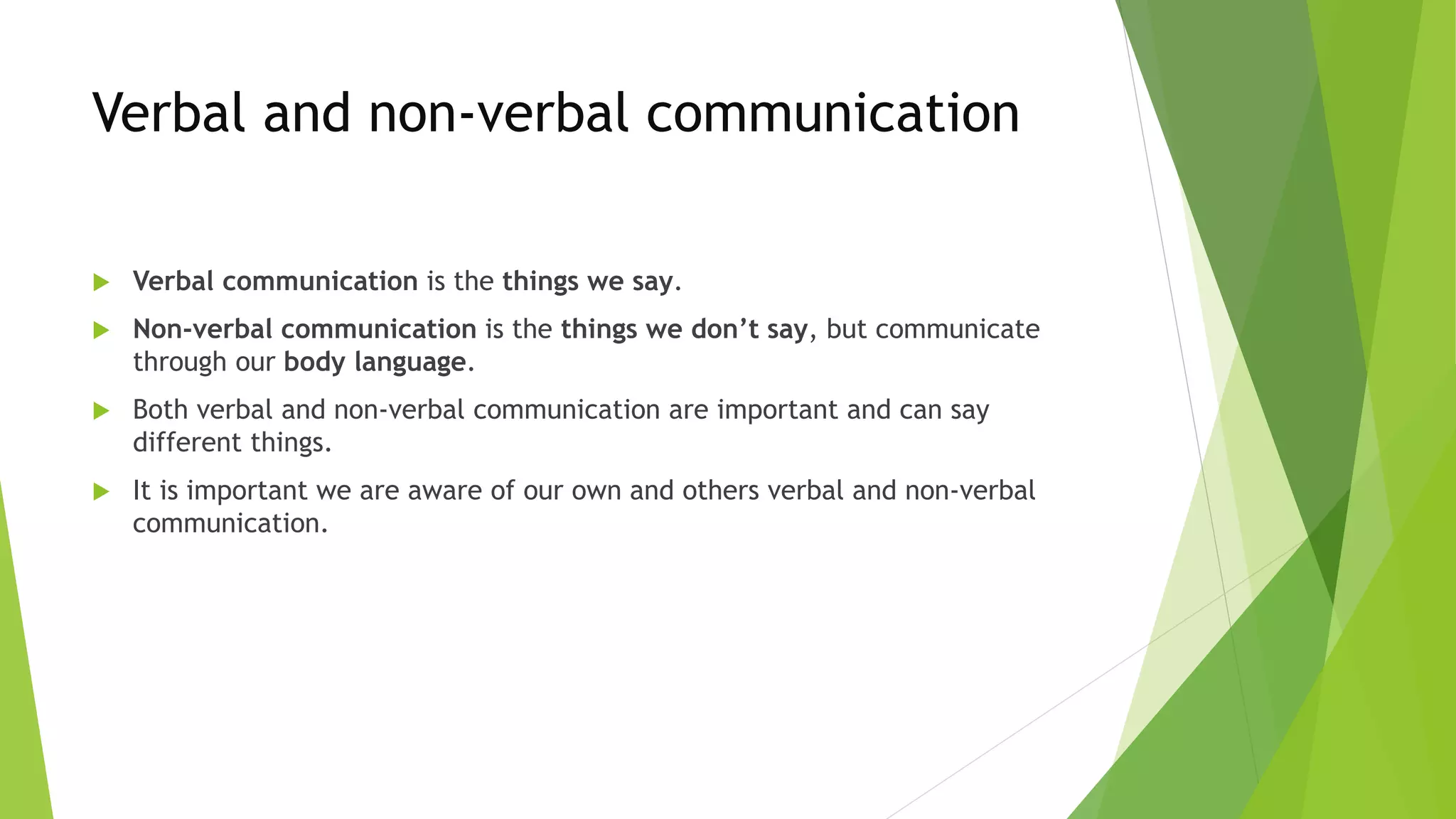 Verbal and non-verbal communication
 Verbal communication is the things we say.
 Non-verbal communication is the things we don’t say, but communicate
through our body language.
 Both verbal and non-verbal communication are important and can say
different things.
 It is important we are aware of our own and others verbal and non-verbal
communication.
 