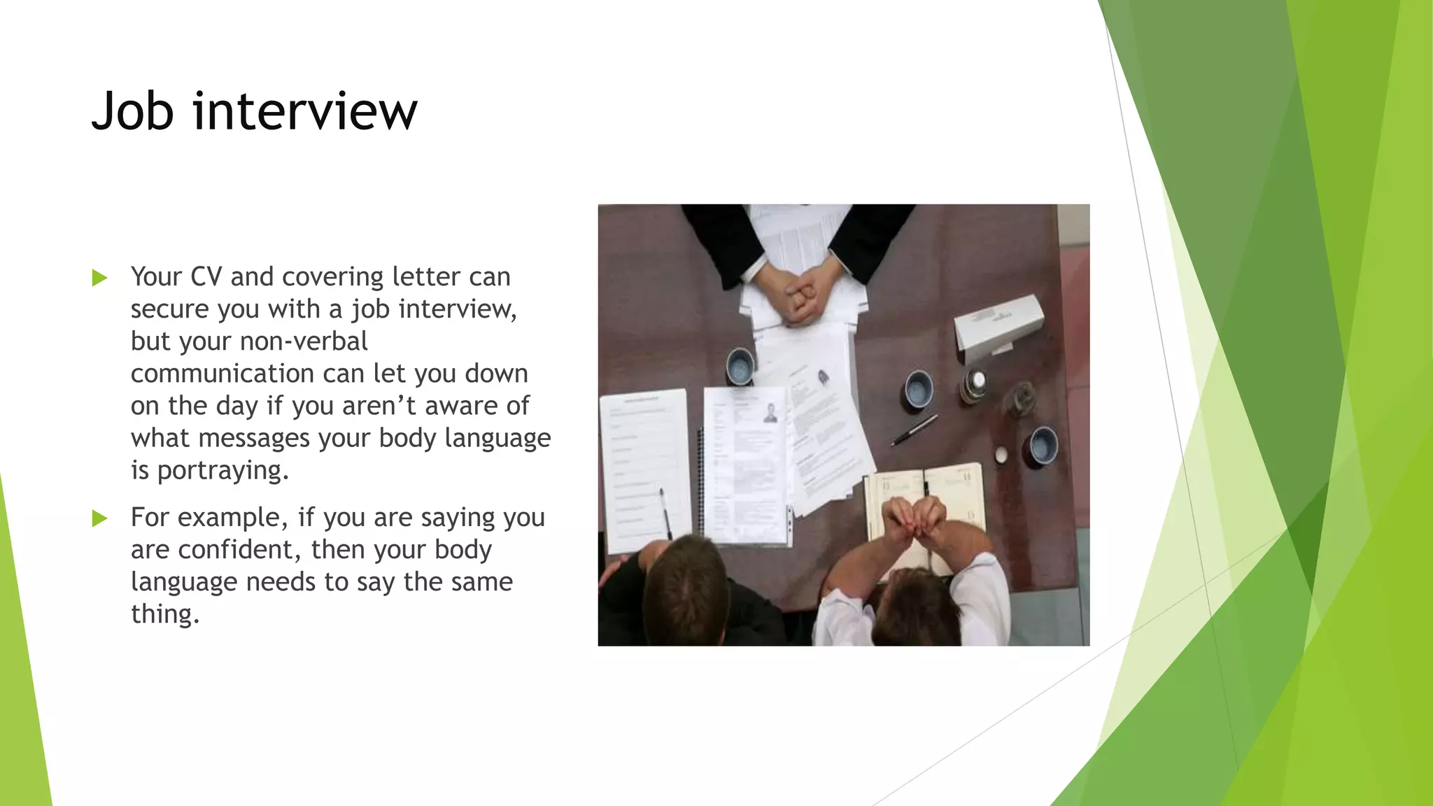 Job interview
 Your CV and covering letter can
secure you with a job interview,
but your non-verbal
communication can let you down
on the day if you aren’t aware of
what messages your body language
is portraying.
 For example, if you are saying you
are confident, then your body
language needs to say the same
thing.
 