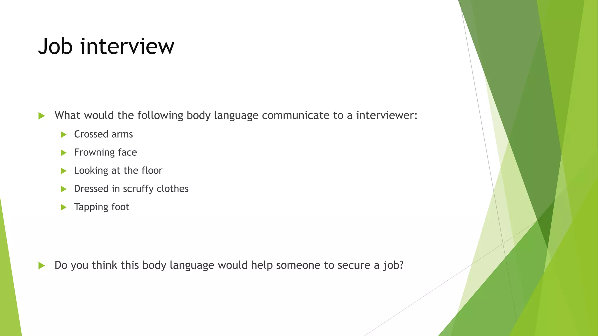Job interview
 What would the following body language communicate to a interviewer:
 Crossed arms
 Frowning face
 Looking at the floor
 Dressed in scruffy clothes
 Tapping foot
 Do you think this body language would help someone to secure a job?
 