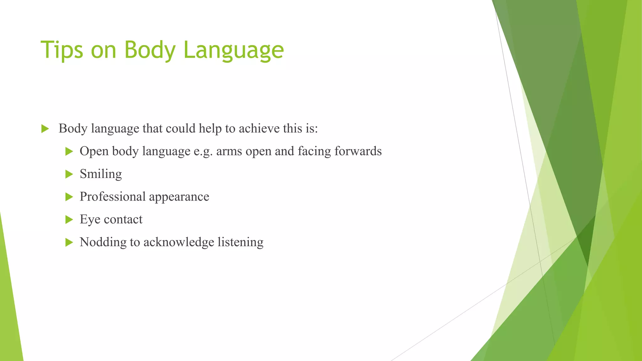 Tips on Body Language
 Body language that could help to achieve this is:
 Open body language e.g. arms open and facing forwards
 Smiling
 Professional appearance
 Eye contact
 Nodding to acknowledge listening
 