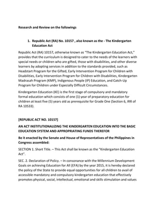 Research and Review on the followings
1. Republic Act (RA) No. 10157 , also known as the - The Kindergarten
Education Act
Republic Act (RA) 10157, otherwise known as “The Kindergarten Education Act,”
provides that the curriculum is designed to cater to the needs of the learners with
special needs or children who are gifted, those with disabilities, and other diverse
learners by adopting services in addition to the standards provided, such as
Headstart Program for the Gifted, Early Intervention Program for Children with
Disabilities, Early Intervention Program for Children with Disabilities, Kindergarten
Madrasah Program (KMP), Indigenous People (IP) Education, and Catch-Up
Program for Children under Especially Difficult Circumstances.
Kindergarten Education (KE) is the first stage of compulsory and mandatory
formal education which consists of one (1) year of preparatory education for
children at least five (5) years old as prerequisite for Grade One (Section 6, IRR of
RA 10533).
[REPUBLIC ACT NO. 10157]
AN ACT INSTITUTIONALIZING THE KINDERGARTEN EDUCATION INTO THE BASIC
EDUCATION SYSTEM AND APPROPRIATING FUNDS THEREFOR
Be it enacted by the Senate and House of Representatives of the Philippines in
Congress assembled:
SECTION 1. Short Title. – This Act shall be known as the “Kindergarten Education
Act”.
SEC. 2. Declaration of Policy. – In consonance with the Millennium Development
Goals on achieving Education for All (EFA) by the year 2015, it is hereby declared
the policy of the State to provide equal opportunities for all children to avail of
accessible mandatory and compulsory kindergarten education that effectively
promotes physical, social, intellectual, emotional and skills stimulation and values
 