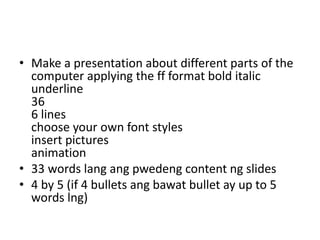 • Make a presentation about different parts of the
computer applying the ff format bold italic
underline
36
6 lines
choose your own font styles
insert pictures
animation
• 33 words lang ang pwedeng content ng slides
• 4 by 5 (if 4 bullets ang bawat bullet ay up to 5
words lng)
 