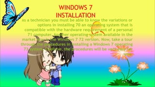 As a technician you must be able to know the variations or
options in installing 70 an operating system that is
compatible with the hardware requirement of a personal
71 computer. Another operating system available in the
market now is the Windows 7 72 version. Now, take a tour
through the procedures in installing a Windows 7 operating
73 system. I believe, the procedures will be very easy for
you.
WINDOWS 7
INSTALLATION
 