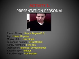 ACTIVITY 1: 
PRESENTATION PERSONAL 
Place of living: I live in Bogota D.C 
Age: I have 26 years 
Marital status: I am single 
Telephone number: 3102044850 
Family members: I live only 
Occupation: technical environmental 
Favorite Sport: football 
Favorite singer: Iron Maiden 
 