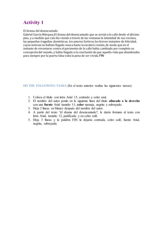 Activity 1
El drama del desencantado
Gabriel García Márquez El drama del desencantado que se arrojó a la calle desde el décimo
piso, y a medida que caía iba viendo a través de las ventanas la intimidad de sus vecinos,
las pequeñas tragedias domésticas, los amores furtivos,los breves instantes de felicidad,
cuyas noticias no habían llegado nunca hasta la escalera común, de modo que en el
instante de reventarse contra el pavimento de la calle había cambiado por completo su
concepcióndel mundo, y había llegado a la conclusión de que aquella vida que abandonaba
para siempre por la puerta falsa valía la pena de ser vivida. FIN
DO THE FOLLOWING TASKS (En el texto anterior realiza las siguientes tareas):
1. Coloca el título con letra Arial 15, centrado y color azul.
2. El nombre del autor ponlo en la siguiente línea del título alineado a la derecha
con una fuente Arial tamaño 11, color naranja, negrita y subrayado.
3. Deja 2 líneas en blanco después del nombre del autor.
4. A partir del texto "el drama del desencantado", le darás formato al texto con
letra Arial, tamaño 12, justificada y en color café.
5. Deja 3 líneas y la palabra FIN la dejarás centrada, color café, fuente Arial,
negrita, subrayada.
 
