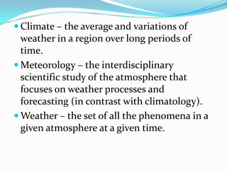 Climate – the average and variations of weather in a region over long periods of time.Meteorology – the interdisciplinary scientific study of the atmosphere that focuses on weather processes and forecasting (in contrast with climatology).Weather – the set of all the phenomena in a given atmosphere at a given time.