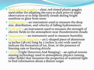 Dark adaptor goggles – clear, red-tinted plastic goggles used either for adapting the eyes to dark prior to night observation or to help identify clouds during bright sunshine or glare from snowDisdrometer – an instrument used to measure the drop size, distribution, and velocity of falling hydrometeorsField mill – an instrument used to measure the strength of electric fields in the atmosphere near thunderstorm cloudsHygrometer – an instrument used to measure humidityIce Accretion Indicator – an L-shaped piece of aluminum 15 inches (38 cm) long by 2 inches (5 cm) wide used to indicate the formation of ice, frost, or the presence of freezing rain or freezing drizzleLIDAR (LIght Detection And Ranging) – an optical remote sensing technology used in atmospheric physics (among other fields) that measures the properties of scattered light to find information about a distant target