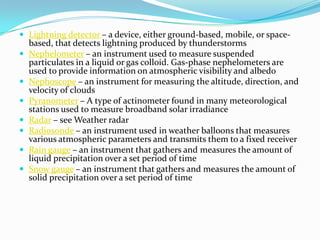 Lightning detector – a device, either ground-based, mobile, or space-based, that detects lightning produced by thunderstormsNephelometer – an instrument used to measure suspended particulates in a liquid or gas colloid. Gas-phase nephelometers are used to provide information on atmospheric visibility and albedoNephoscope – an instrument for measuring the altitude, direction, and velocity of cloudsPyranometer – A type of actinometer found in many meteorological stations used to measure broadband solar irradianceRadar – see Weather radarRadiosonde – an instrument used in weather balloons that measures various atmospheric parameters and transmits them to a fixed receiverRain gauge – an instrument that gathers and measures the amount of liquid precipitation over a set period of timeSnow gauge – an instrument that gathers and measures the amount of solid precipitation over a set period of time
