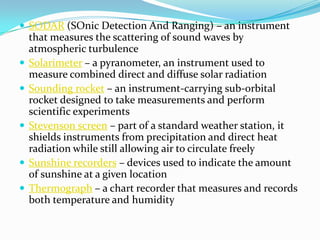 SODAR (SOnic Detection And Ranging) – an instrument that measures the scattering of sound waves by atmospheric turbulenceSolarimeter – a pyranometer, an instrument used to measure combined direct and diffuse solar radiationSounding rocket – an instrument-carrying sub-orbital rocket designed to take measurements and perform scientific experimentsStevenson screen – part of a standard weather station, it shields instruments from precipitation and direct heat radiation while still allowing air to circulate freelySunshine recorders – devices used to indicate the amount of sunshine at a given locationThermograph – a chart recorder that measures and records both temperature and humidity