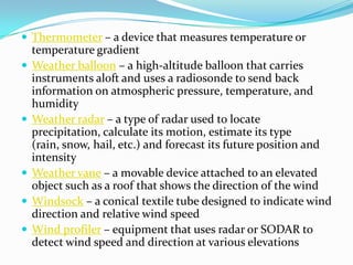 Thermometer – a device that measures temperature or temperature gradientWeather balloon – a high-altitude balloon that carries instruments aloft and uses a radiosonde to send back information on atmospheric pressure, temperature, and humidityWeather radar – a type of radar used to locate precipitation, calculate its motion, estimate its type (rain, snow, hail, etc.) and forecast its future position and intensityWeather vane – a movable device attached to an elevated object such as a roof that shows the direction of the windWindsock – a conical textile tube designed to indicate wind direction and relative wind speedWind profiler – equipment that uses radar or SODAR to detect wind speed and direction at various elevations