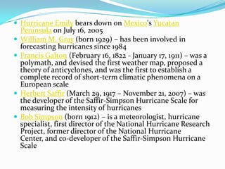 Hurricane Emily bears down on Mexico's Yucatan Peninsula on July 16, 2005William M. Gray (born 1929) – has been involved in forecasting hurricanes since 1984Francis Galton (February 16, 1822 - January 17, 1911) – was a polymath, and devised the first weather map, proposed a theory of anticyclones, and was the first to establish a complete record of short-term climatic phenomena on a European scaleHerbert Saffir (March 29, 1917 – November 21, 2007) – was the developer of the Saffir-Simpson Hurricane Scale for measuring the intensity of hurricanesBob Simpson (born 1912) – is a meteorologist, hurricane specialist, first director of the National Hurricane Research Project, former director of the National Hurricane Center, and co-developer of the Saffir-Simpson Hurricane Scale